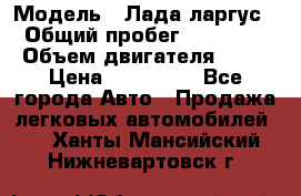  › Модель ­ Лада ларгус  › Общий пробег ­ 200 000 › Объем двигателя ­ 16 › Цена ­ 400 000 - Все города Авто » Продажа легковых автомобилей   . Ханты-Мансийский,Нижневартовск г.